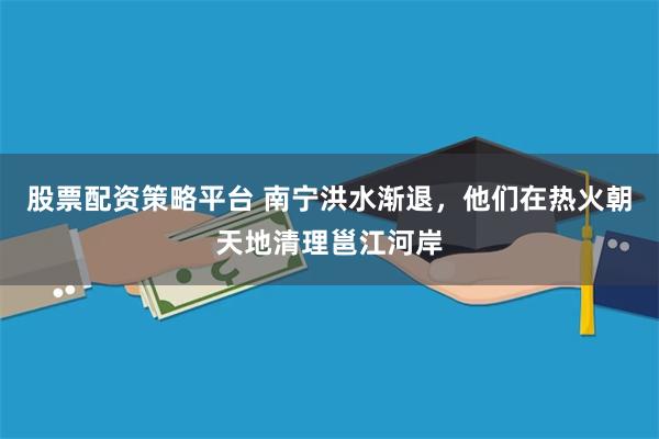 股票配资策略平台 南宁洪水渐退，他们在热火朝天地清理邕江河岸