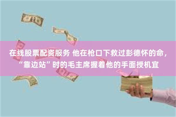 在线股票配资服务 他在枪口下救过彭德怀的命，“靠边站”时的毛主席握着他的手面授机宜