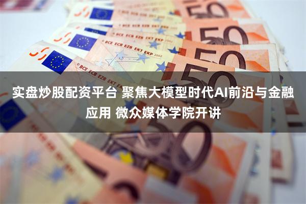 实盘炒股配资平台 聚焦大模型时代AI前沿与金融应用 微众媒体学院开讲