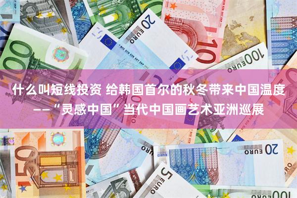 什么叫短线投资 给韩国首尔的秋冬带来中国温度——“灵感中国”当代中国画艺术亚洲巡展