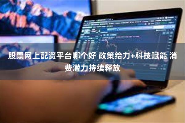 股票网上配资平台哪个好 政策给力+科技赋能 消费潜力持续释放