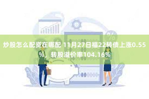 炒股怎么配资在哪配 11月27日福22转债上涨0.55%，转股溢价率104.16%
