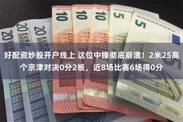 好配资炒股开户线上 这位中锋彻底崩溃！2米25高个京津对决0分2板，近8场比赛6场得0分