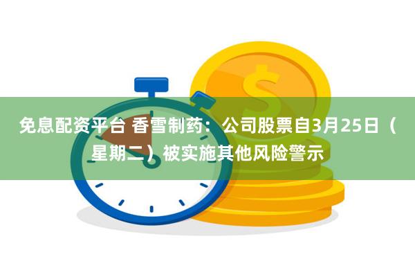 免息配资平台 香雪制药：公司股票自3月25日（星期二）被实施其他风险警示