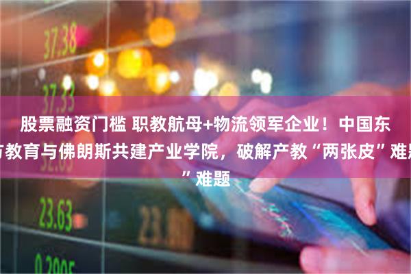 股票融资门槛 职教航母+物流领军企业！中国东方教育与佛朗斯共建产业学院，破解产教“两张皮”难题