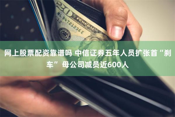 网上股票配资靠谱吗 中信证券五年人员扩张首“刹车” 母公司减员近600人