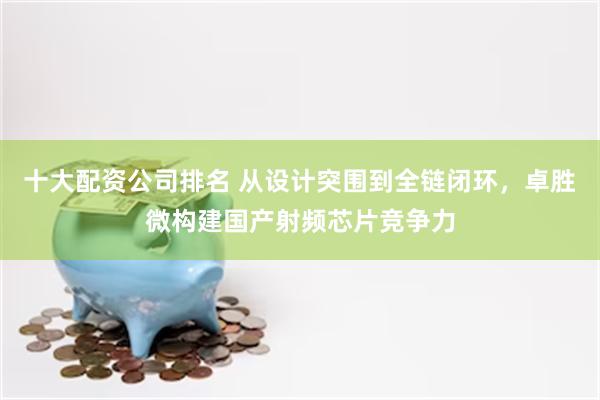 十大配资公司排名 从设计突围到全链闭环，卓胜微构建国产射频芯片竞争力