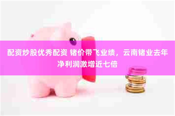 配资炒股优秀配资 锗价带飞业绩，云南锗业去年净利润激增近七倍