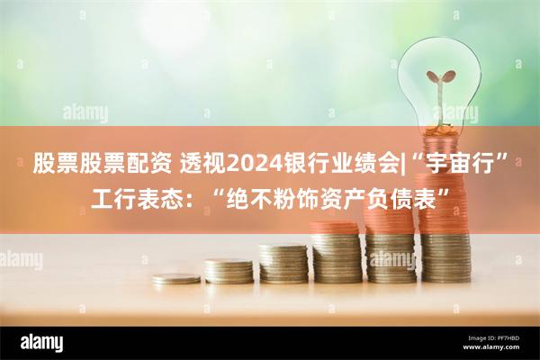 股票股票配资 透视2024银行业绩会|“宇宙行”工行表态：“绝不粉饰资产负债表”