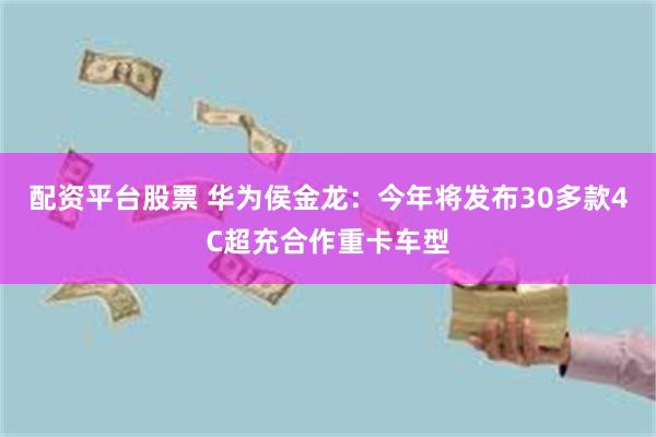 配资平台股票 华为侯金龙：今年将发布30多款4C超充合作重卡车型