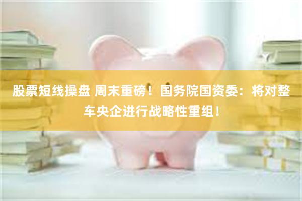 股票短线操盘 周末重磅！国务院国资委：将对整车央企进行战略性重组！