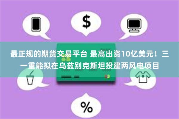 最正规的期货交易平台 最高出资10亿美元！三一重能拟在乌兹别克斯坦投建两风电项目