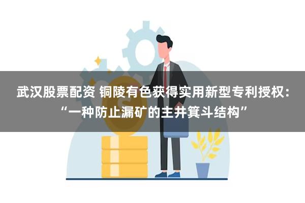 武汉股票配资 铜陵有色获得实用新型专利授权：“一种防止漏矿的主井箕斗结构”