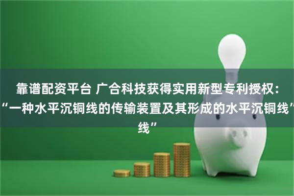 靠谱配资平台 广合科技获得实用新型专利授权：“一种水平沉铜线的传输装置及其形成的水平沉铜线”