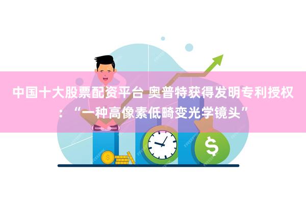 中国十大股票配资平台 奥普特获得发明专利授权：“一种高像素低畸变光学镜头”