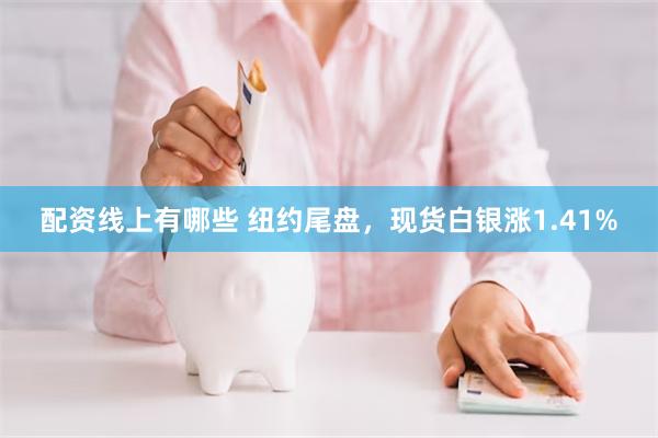 配资线上有哪些 纽约尾盘，现货白银涨1.41%