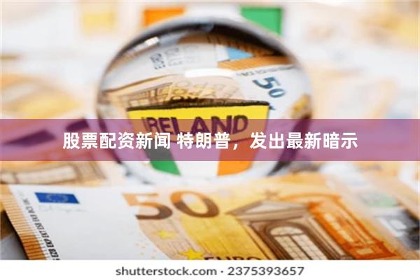 股票配资新闻 特朗普，发出最新暗示