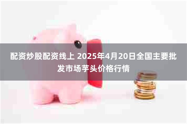配资炒股配资线上 2025年4月20日全国主要批发市场芋头价格行情