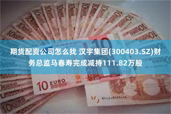 期货配资公司怎么找 汉宇集团(300403.SZ)财务总监马春寿完成减持111.82万股