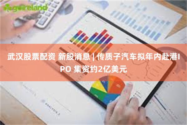 武汉股票配资 新股消息 | 传质子汽车拟年内赴港IPO 集资约2亿美元