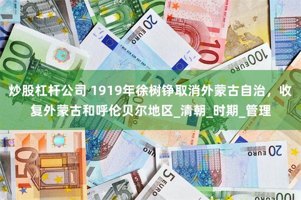 炒股杠杆公司 1919年徐树铮取消外蒙古自治，收复外蒙古和呼伦贝尔地区_清朝_时期_管理