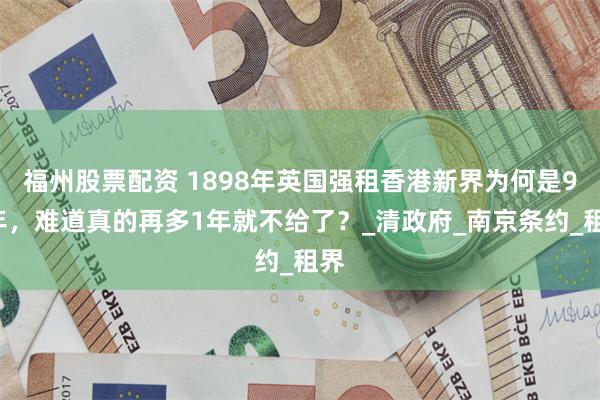 福州股票配资 1898年英国强租香港新界为何是99年，难道真的再多1年就不给了？_清政府_南京条约_租界