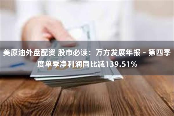 美原油外盘配资 股市必读：万方发展年报 - 第四季度单季净利润同比减139.51%