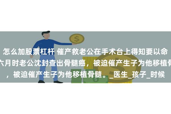 怎么加股票杠杆 催产救老公在手术台上得知要以命换命 沈封江依依 怀胎六月时老公沈封查出骨髓癌，被迫催产生子为他移植骨髓。_医生_孩子_时候