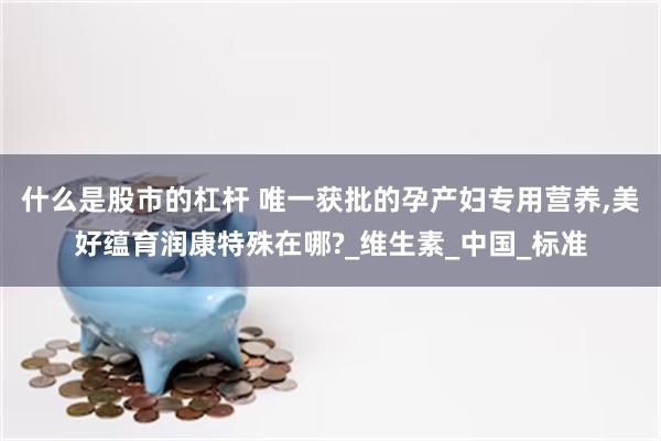 什么是股市的杠杆 唯一获批的孕产妇专用营养,美好蕴育润康特殊在哪?_维生素_中国_标准