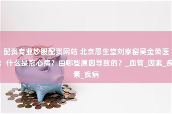 配资专业炒股配资网站 北京恩生堂刘家窑吴金荣医生：什么是冠心病？由哪些原因导致的？_血管_因素_疾病