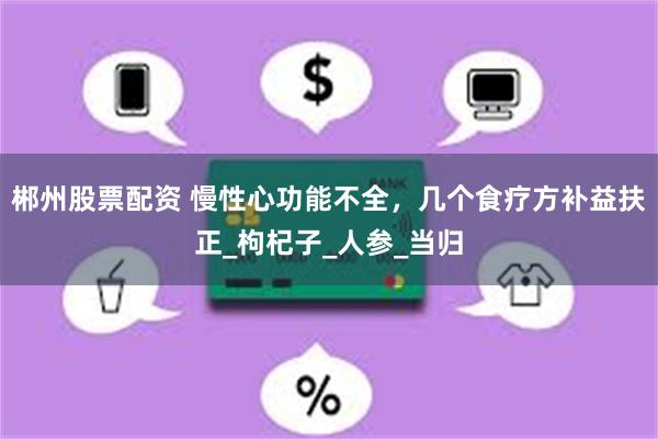 郴州股票配资 慢性心功能不全，几个食疗方补益扶正_枸杞子_人参_当归
