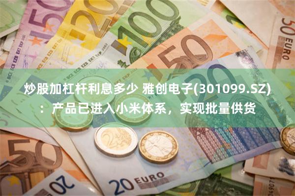 炒股加杠杆利息多少 雅创电子(301099.SZ)：产品已进入小米体系，实现批量供货