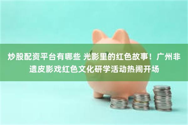 炒股配资平台有哪些 光影里的红色故事！广州非遗皮影戏红色文化研学活动热闹开场