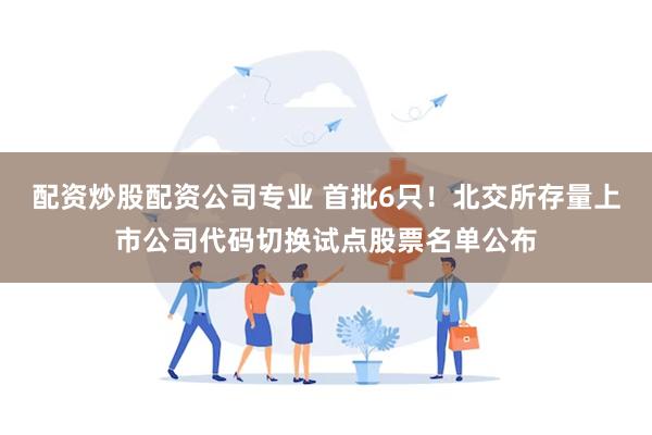 配资炒股配资公司专业 首批6只！北交所存量上市公司代码切换试点股票名单公布