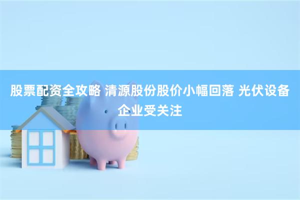 股票配资全攻略 清源股份股价小幅回落 光伏设备企业受关注