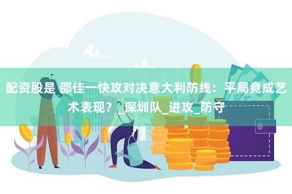配资股是 邵佳一快攻对决意大利防线：平局竟成艺术表现？_深圳队_进攻_防守