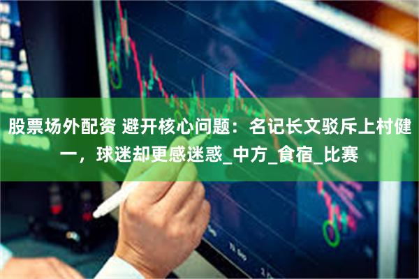 股票场外配资 避开核心问题：名记长文驳斥上村健一，球迷却更感迷惑_中方_食宿_比赛