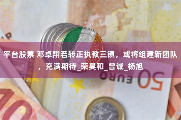 平台股票 邓卓翔若转正执教三镇，或将组建新团队，充满期待_荣昊和_曾诚_杨旭