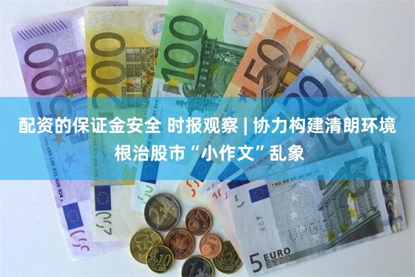 配资的保证金安全 时报观察 | 协力构建清朗环境 根治股市“小作文”乱象