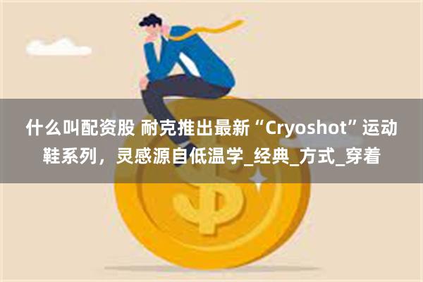 什么叫配资股 耐克推出最新“Cryoshot”运动鞋系列，灵感源自低温学_经典_方式_穿着