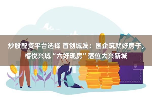 炒股配资平台选择 首创城发：国企筑就好房子，禧悦兴城“六好现房”落位大兴新城