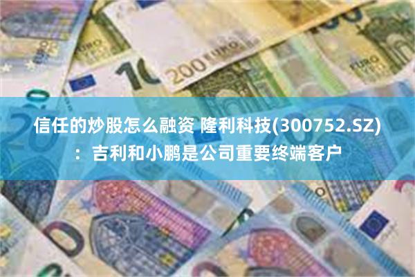 信任的炒股怎么融资 隆利科技(300752.SZ)：吉利和小鹏是公司重要终端客户
