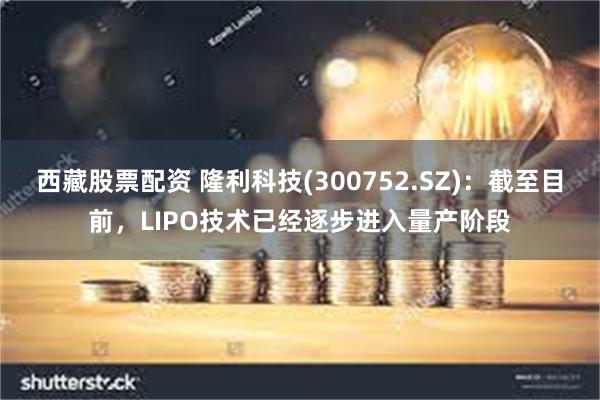 西藏股票配资 隆利科技(300752.SZ)：截至目前，LIPO技术已经逐步进入量产阶段