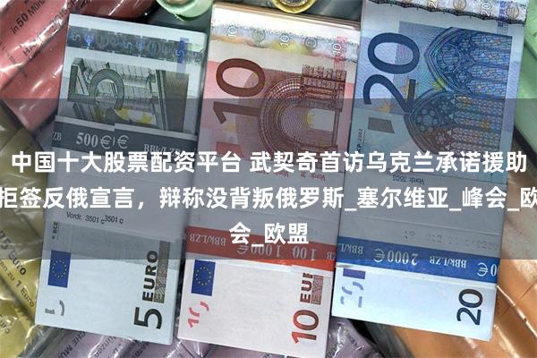 中国十大股票配资平台 武契奇首访乌克兰承诺援助却拒签反俄宣言，辩称没背叛俄罗斯_塞尔维亚_峰会_欧盟