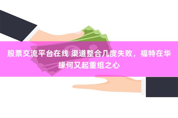 股票交流平台在线 渠道整合几度失败，福特在华缘何又起重组之心