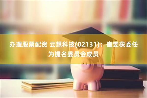 办理股票配资 云想科技(02131)：崔雯获委任为提名委员会成员