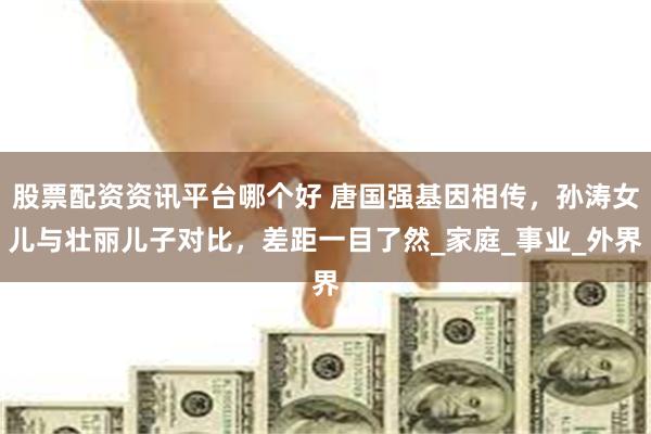 股票配资资讯平台哪个好 唐国强基因相传，孙涛女儿与壮丽儿子对比，差距一目了然_家庭_事业_外界