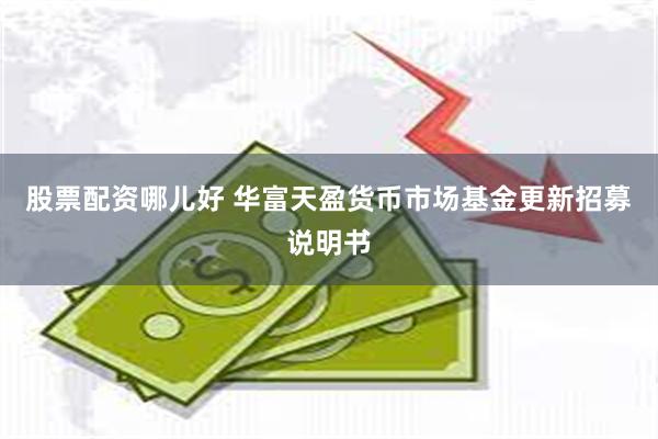 股票配资哪儿好 华富天盈货币市场基金更新招募说明书