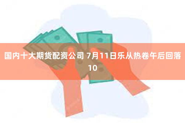 国内十大期货配资公司 7月11日乐从热卷午后回落10