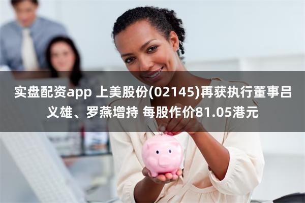 实盘配资app 上美股份(02145)再获执行董事吕义雄、罗燕增持 每股作价81.05港元